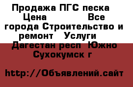 Продажа ПГС песка › Цена ­ 10 000 - Все города Строительство и ремонт » Услуги   . Дагестан респ.,Южно-Сухокумск г.